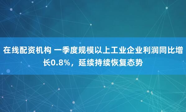 在线配资机构 一季度规模以上工业企业利润同比增长0.8%，延续持续恢复态势