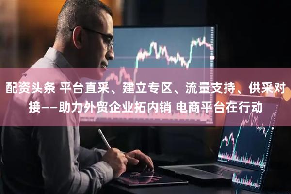 配资头条 平台直采、建立专区、流量支持、供采对接——助力外贸企业拓内销 电商平台在行动