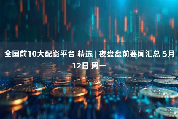 全国前10大配资平台 精选 | 夜盘盘前要闻汇总 5月12日 周一