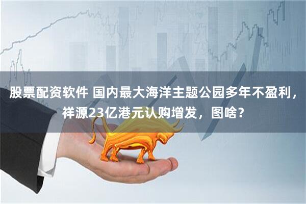 股票配资软件 国内最大海洋主题公园多年不盈利，祥源23亿港元认购增发，图啥？