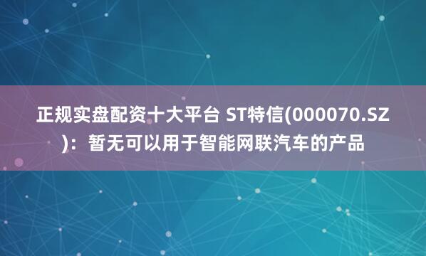 正规实盘配资十大平台 ST特信(000070.SZ)：暂无可以用于智能网联汽车的产品