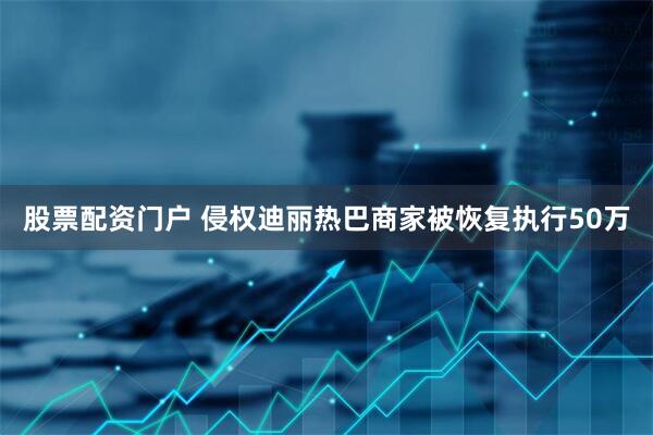 股票配资门户 侵权迪丽热巴商家被恢复执行50万