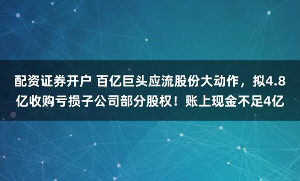 配资证券开户 百亿巨头应流股份大动作，拟4.8亿收购亏损子公司部分股权！账上现金不足4亿