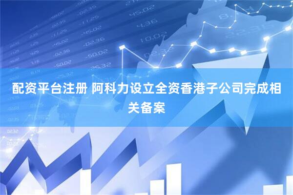 配资平台注册 阿科力设立全资香港子公司完成相关备案