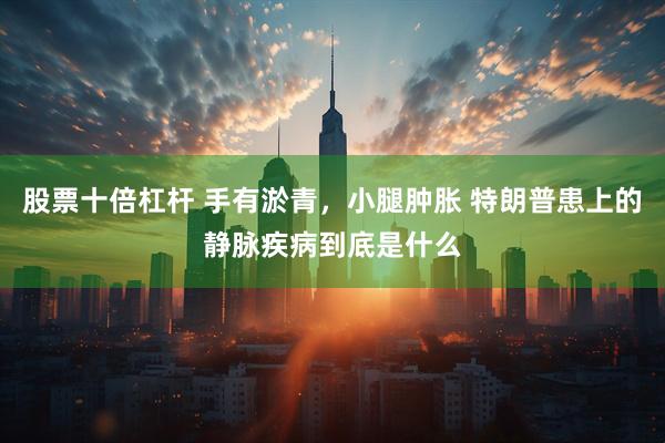 股票十倍杠杆 手有淤青，小腿肿胀 特朗普患上的静脉疾病到底是什么
