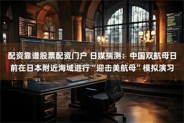配资靠谱股票配资门户 日媒揣测：中国双航母日前在日本附近海域进行“迎击美航母”模拟演习