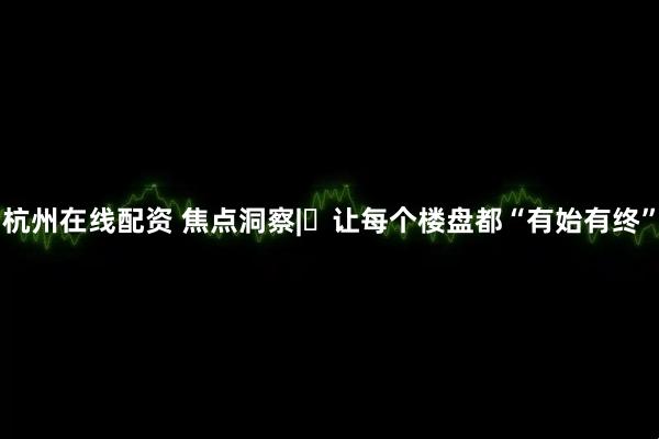杭州在线配资 焦点洞察|‌让每个楼盘都“有始有终”