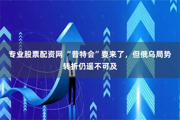 专业股票配资网 “普特会”要来了，但俄乌局势转折仍遥不可及