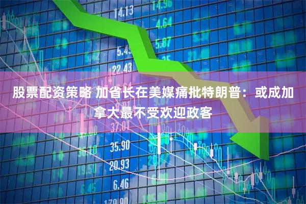 股票配资策略 加省长在美媒痛批特朗普：或成加拿大最不受欢迎政客