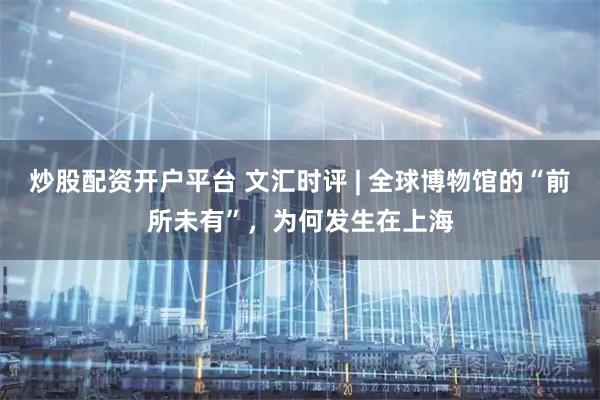 炒股配资开户平台 文汇时评 | 全球博物馆的“前所未有”，为何发生在上海