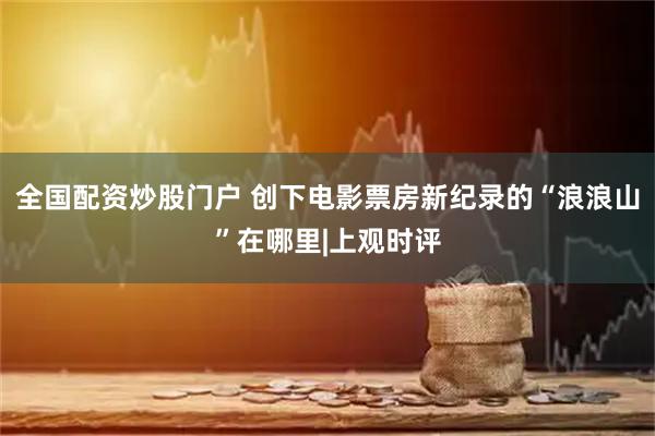 全国配资炒股门户 创下电影票房新纪录的“浪浪山”在哪里|上观时评