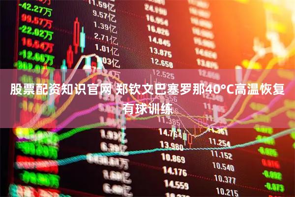 股票配资知识官网 郑钦文巴塞罗那40°C高温恢复有球训练