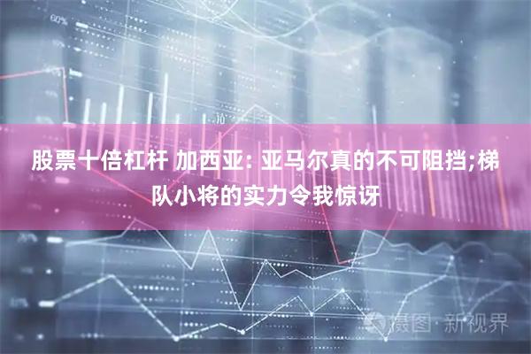 股票十倍杠杆 加西亚: 亚马尔真的不可阻挡;梯队小将的实力令我惊讶