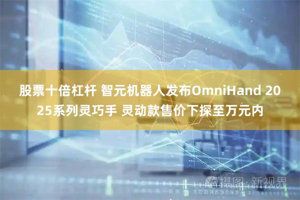 股票十倍杠杆 智元机器人发布OmniHand 2025系列灵巧手 灵动款售价下探至万元内