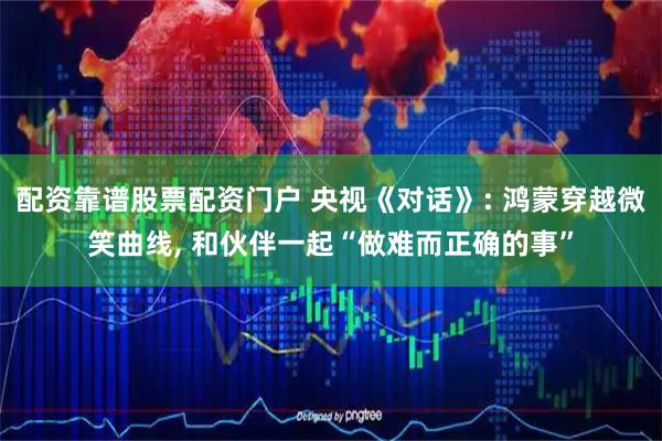 配资靠谱股票配资门户 央视《对话》: 鸿蒙穿越微笑曲线, 和伙伴一起“做难而正确的事”