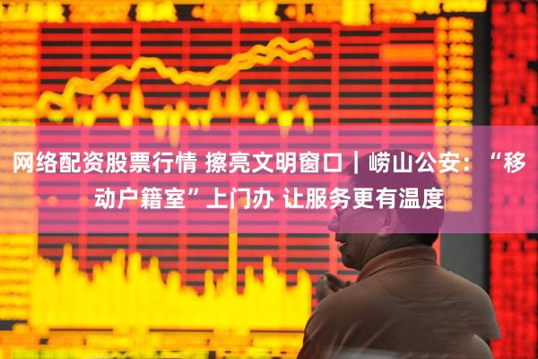 网络配资股票行情 擦亮文明窗口｜崂山公安：“移动户籍室”上门办 让服务更有温度