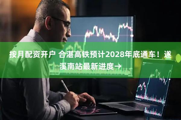 按月配资开户 合湛高铁预计2028年底通车！遂溪南站最新进度→