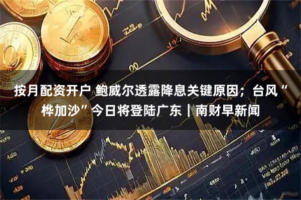 按月配资开户 鲍威尔透露降息关键原因；台风“桦加沙”今日将登陆广东｜南财早新闻