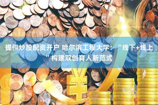 提供炒股配资开户 哈尔滨工程大学：“线下+线上”构建双创育人新范式