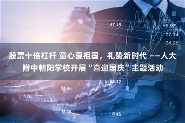 股票十倍杠杆 童心爱祖国，礼赞新时代 ——人大附中朝阳学校开展“喜迎国庆”主题活动