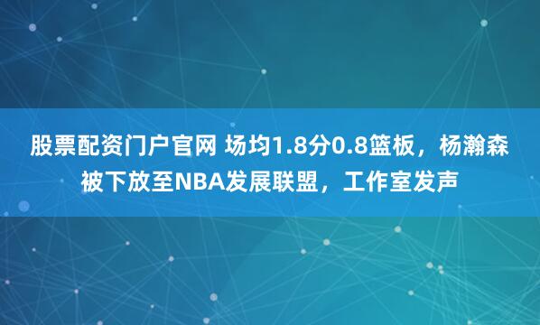 股票配资门户官网 场均1.8分0.8篮板，杨瀚森被下放至NBA发展联盟，工作室发声
