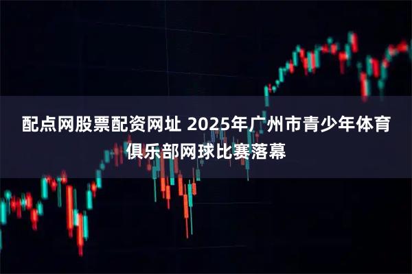 配点网股票配资网址 2025年广州市青少年体育俱乐部网球比赛落幕