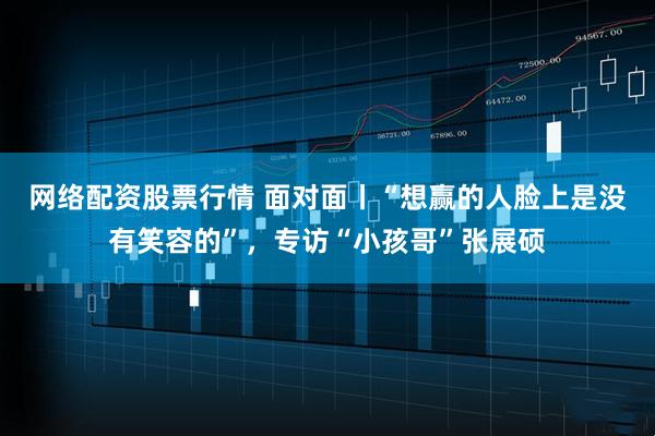 网络配资股票行情 面对面丨“想赢的人脸上是没有笑容的”，专访“小孩哥”张展硕