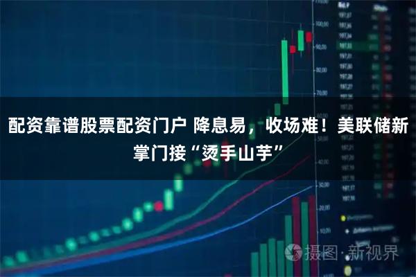 配资靠谱股票配资门户 降息易，收场难！美联储新掌门接“烫手山芋”