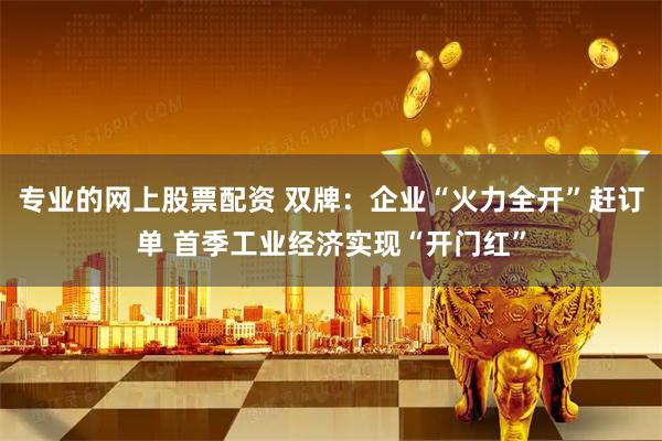 专业的网上股票配资 双牌：企业“火力全开”赶订单 首季工业经济实现“开门红”