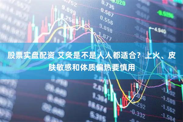 股票实盘配资 艾灸是不是人人都适合？上火、皮肤敏感和体质偏热要慎用