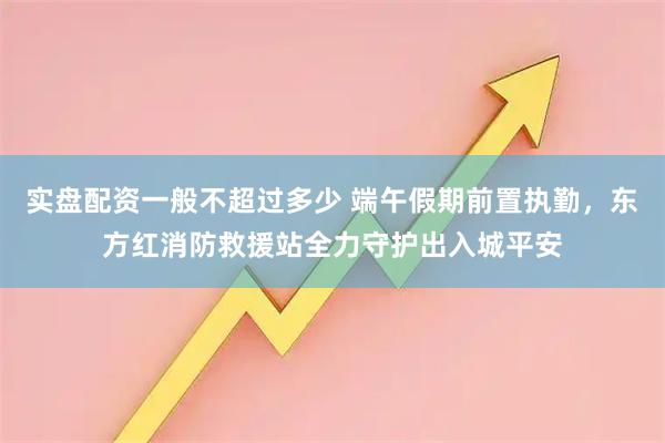 实盘配资一般不超过多少 端午假期前置执勤，东方红消防救援站全力守护出入城平安