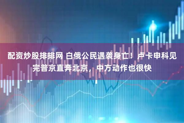 配资炒股排排网 白俄公民遇袭身亡！卢卡申科见完普京直奔北京，中方动作也很快