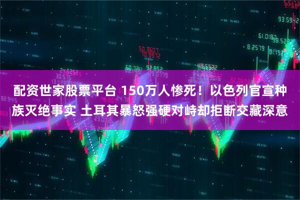 配资世家股票平台 150万人惨死！以色列官宣种族灭绝事实 土耳其暴怒强硬对峙却拒断交藏深意