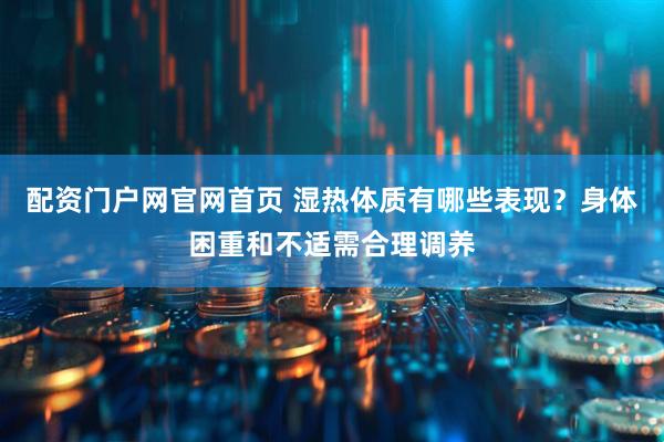 配资门户网官网首页 湿热体质有哪些表现？身体困重和不适需合理调养