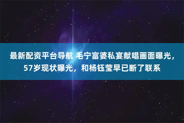 最新配资平台导航 毛宁富婆私宴献唱画面曝光，57岁现状曝光，和杨钰莹早已断了联系