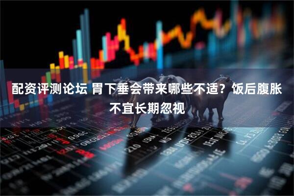 配资评测论坛 胃下垂会带来哪些不适？饭后腹胀不宜长期忽视