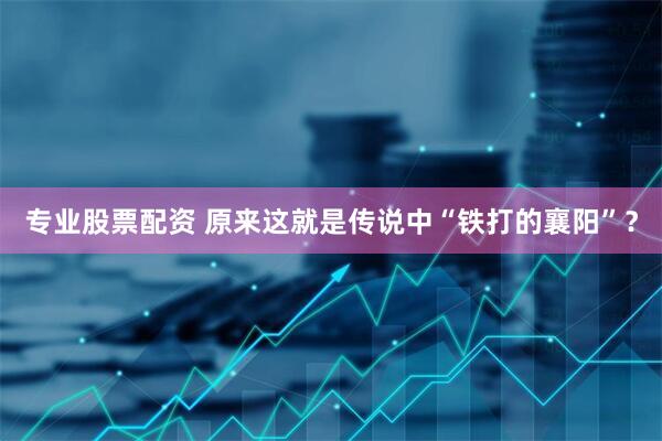 专业股票配资 原来这就是传说中“铁打的襄阳”？