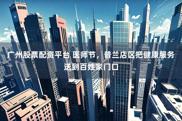广州股票配资平台 医师节，普兰店区把健康服务送到百姓家门口