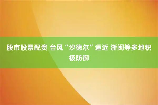 股市股票配资 台风“沙德尔”逼近 浙闽等多地积极防御