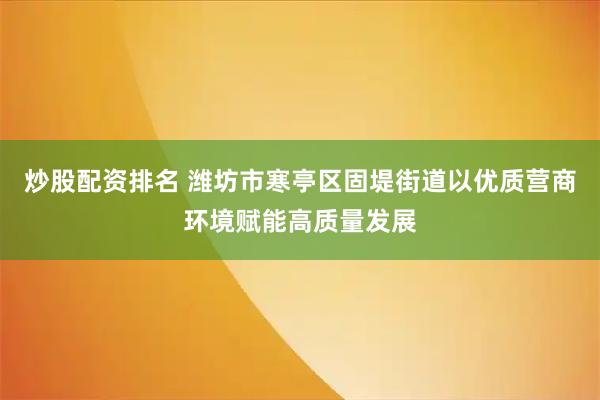 炒股配资排名 潍坊市寒亭区固堤街道以优质营商环境赋能高质量发展