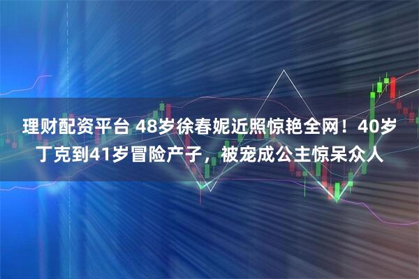 理财配资平台 48岁徐春妮近照惊艳全网！40岁丁克到41岁冒险产子，被宠成公主惊呆众人