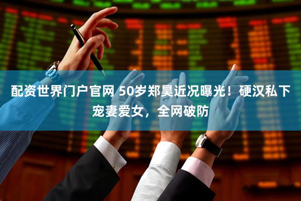 配资世界门户官网 50岁郑昊近况曝光！硬汉私下宠妻爱女，全网破防