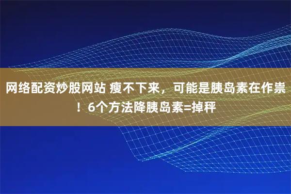 网络配资炒股网站 瘦不下来，可能是胰岛素在作祟！6个方法降胰岛素=掉秤